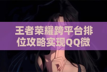 王者荣耀跨平台排位攻略实现QQ微信互通竞技