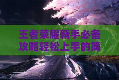 王者荣耀新手必备攻略轻松上手的简单英雄技巧解析