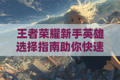 王者荣耀新手英雄选择指南助你快速上手